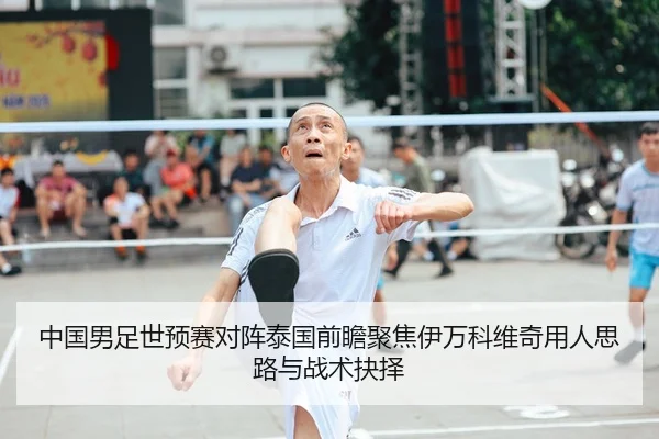 中国男足世预赛对阵泰国前瞻聚焦伊万科维奇用人思路与战术抉择