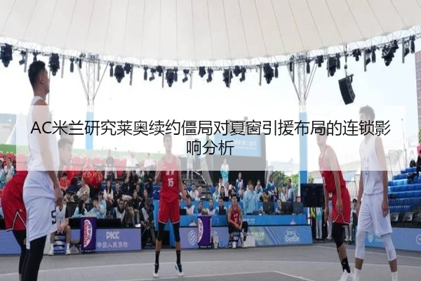 AC米兰研究莱奥续约僵局对夏窗引援布局的连锁影响分析