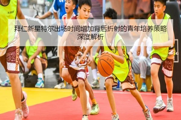 拜仁新星特尔出场时间增加背后折射的青年培养策略深度解析