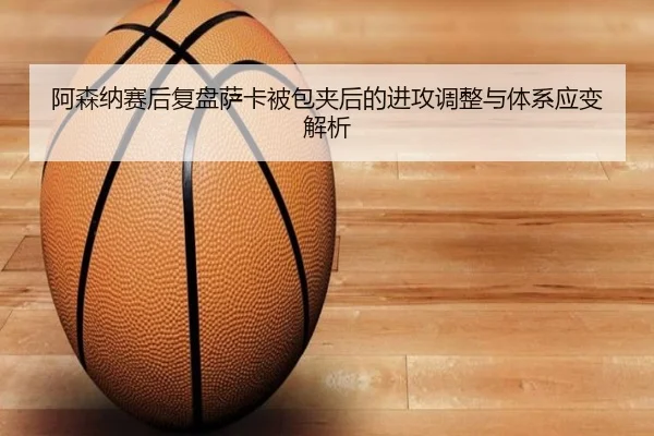 阿森纳赛后复盘萨卡被包夹后的进攻调整与体系应变解析