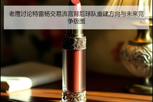 老鹰讨论特雷杨交易流言背后球队重建方向与未来竞争版图