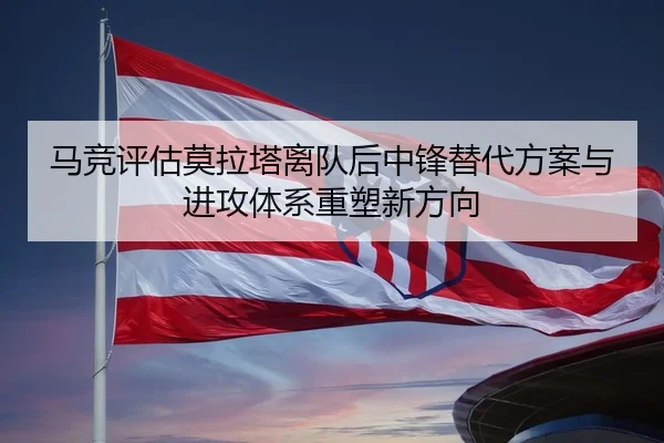 马竞评估莫拉塔离队后中锋替代方案与进攻体系重塑新方向