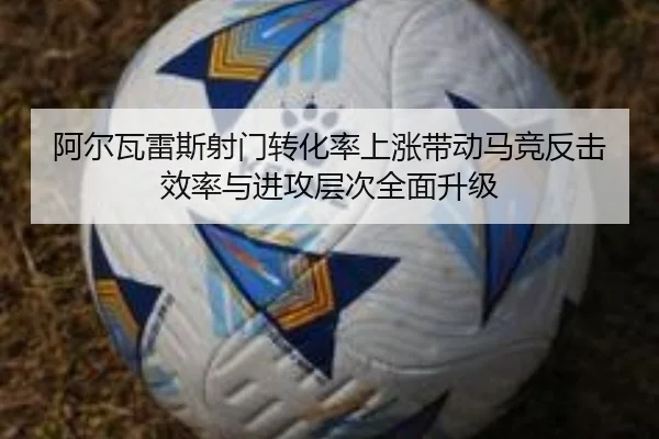 阿尔瓦雷斯射门转化率上涨带动马竞反击效率与进攻层次全面升级